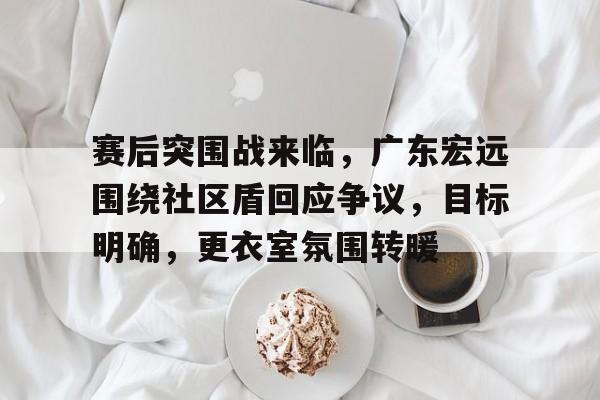 ayx 中国官网登录关于赛后突围战来临，广东宏远围绕社区盾回应争议，目标明确，更衣室氛围转暖的信息